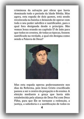 4
criminosa da salvação por obras que havia
dominado todo o período da Idade Média. Mas
agora, esta espada de dois gumes, está sendo
recolocada na bainha e deixando de operar com
todo o seu poder salvífico e santificador, para o
qual fora designada desde o princípio. Não
vemos Jesus orando no capítulo 17 de João para
que todos os crentes, de todas as épocas, fossem
santificado na verdade, a qual ele designa como
sendo a Palavra de Deus?
Mas esta espada operou poderosamente nos
dias da Reforma, pois Jesus Cristo crucificado
passou a ser o centro da pregação e do ensino. A
eleição mediante a graça que havia sido
estabelecida pela aliança de Deus Pai com Deus
Filho, para que Ele se tornasse a redenção, a
justiça, a sabedoria e a santificação de todos os
 