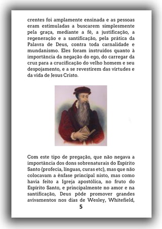 5
crentes foi amplamente ensinada e as pessoas
eram estimuladas a buscarem simplesmente
pela graça, mediante a fé, a justificação, a
regeneração e a santificação, pela prática da
Palavra de Deus, contra toda carnalidade e
mundanismo. Eles foram instruídos quanto à
importância da negação do ego, do carregar da
cruz para a crucificação do velho homem e seu
despojamento, e a se revestirem das virtudes e
da vida de Jesus Cristo.
Com este tipo de pregação, que não negava a
importância dos dons sobrenaturais do Espírito
Santo (profecia, línguas, curas etc), mas que não
colocavam a ênfase principal nisto, mas como
havia feito a Igreja apostólica, no fruto do
Espírito Santo, e principalmente no amor e na
santificação, Deus pôde promover grandes
avivamentos nos dias de Wesley, Whitefield,
 