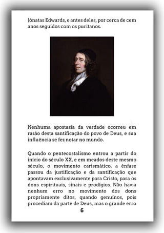 6
Jônatas Edwards, e antes deles, por cerca de cem
anos seguidos com os puritanos.
Nenhuma apostasia da verdade ocorreu em
razão desta santificação do povo de Deus, e sua
influência se fez notar no mundo.
Quando o pentecostalismo entrou a partir do
início do século XX, e em meados deste mesmo
século, o movimento carismático, a ênfase
passou da justificação e da santificação que
apontavam exclusivamente para Cristo, para os
dons espirituais, sinais e prodígios. Não havia
nenhum erro no movimento dos dons
propriamente ditos, quando genuínos, pois
procediam da parte de Deus, mas o grande erro
 