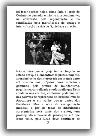 7
foi focar apenas neles, como fazia a Igreja de
Corinto no passado, e não no arrependimento,
na conversão pela regeneração, e na
santificação pela mortificação do pecado e
intensificação da vida de fé, piedade e oração.
Não admira que a Igreja tenha chegado ao
estado em que a encontramos presentemente,
agora inclusive desinteressada em grande parte
até mesmo nos próprios dons espirituais
genuínos, pela prática de mundanismo,
paganismo, carnalidade e tudo aquilo que Deus
condena nos crentes, conforme podemos ver
nas palavras de repreensão de Jesus no livro de
Apocalipse e em várias outras partes das
Escrituras. Mas a obra de evangelização
mundial, a par de todas as dificuldades
apresentadas pela parte dos crentes, tem
prosseguido e haverá de prosseguir até que
Jesus volte, pois Deus deve continuar se
 