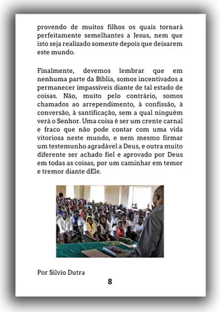 8
provendo de muitos filhos os quais tornará
perfeitamente semelhantes a Jesus, nem que
isto seja realizado somente depois que deixarem
este mundo.
Finalmente, devemos lembrar que em
nenhuma parte da Bíblia, somos incentivados a
permanecer impassíveis diante de tal estado de
coisas. Não, muito pelo contrário, somos
chamados ao arrependimento, à confissão, à
conversão, à santificação, sem a qual ninguém
verá o Senhor. Uma coisa é ser um crente carnal
e fraco que não pode contar com uma vida
vitoriosa neste mundo, e nem mesmo firmar
um testemunho agradável a Deus, e outra muito
diferente ser achado fiel e aprovado por Deus
em todas as coisas, por um caminhar em temor
e tremor diante dEle.
Por Silvio Dutra
 
