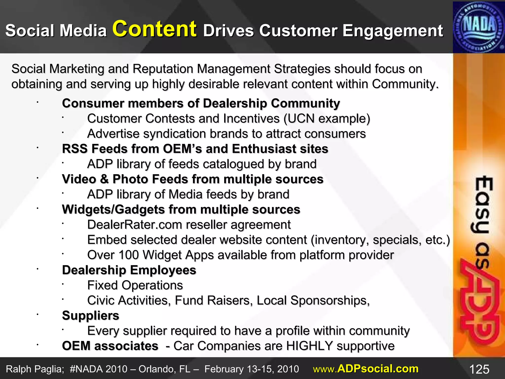 Social Marketing and Reputation Management Strategies should focus on  obtaining and serving up highly desirable relevant content within Community.  Consumer members of Dealership Community Customer Contests and Incentives (UCN example) Advertise syndication brands to attract consumers  RSS Feeds from OEM’s and Enthusiast sites ADP library of feeds catalogued by brand Video & Photo Feeds from multiple sources ADP library of Media feeds by brand Widgets/Gadgets from multiple sources DealerRater.com reseller agreement Embed selected dealer website content (inventory, specials, etc.) Over 100 Widget Apps available from platform provider Dealership Employees Fixed Operations Civic Activities, Fund Raisers, Local Sponsorships, Suppliers Every supplier required to have a profile within community OEM associates  - Car Companies are HIGHLY supportive Social Media  Content  Drives Customer Engagement 