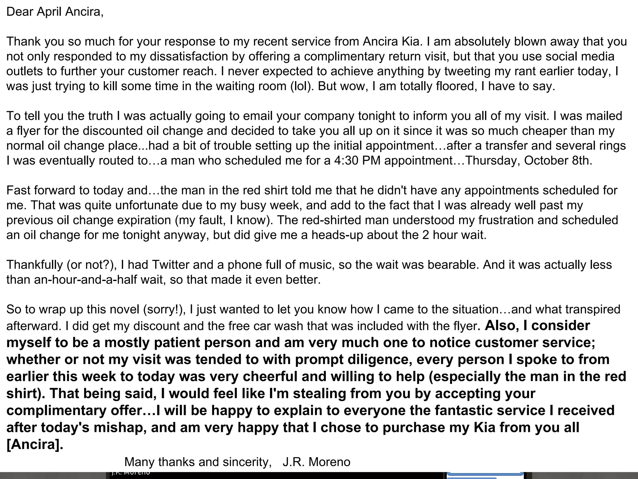 Dear April Ancira, Thank you so much for your response to my recent service from Ancira Kia. I am absolutely blown away that you not only responded to my dissatisfaction by offering a complimentary return visit, but that you use social media outlets to further your customer reach. I never expected to achieve anything by tweeting my rant earlier today, I was just trying to kill some time in the waiting room (lol). But wow, I am totally floored, I have to say. To tell you the truth I was actually going to email your company tonight to inform you all of my visit. I was mailed a flyer for the discounted oil change and decided to take you all up on it since it was so much cheaper than my normal oil change place...had a bit of trouble setting up the initial appointment…after a transfer and several rings I was eventually routed to…a man who scheduled me for a 4:30 PM appointment…Thursday, October 8th. Fast forward to today and…the man in the red shirt told me that he didn't have any appointments scheduled for me. That was quite unfortunate due to my busy week, and add to the fact that I was already well past my previous oil change expiration (my fault, I know). The red-shirted man understood my frustration and scheduled an oil change for me tonight anyway, but did give me a heads-up about the 2 hour wait. Thankfully (or not?), I had Twitter and a phone full of music, so the wait was bearable. And it was actually less than an-hour-and-a-half wait, so that made it even better. So to wrap up this novel (sorry!), I just wanted to let you know how I came to the situation…and what transpired afterward. I did get my discount and the free car wash that was included with the flyer .  Also, I consider myself to be a mostly patient person and am very much one to notice customer service; whether or not my visit was tended to with prompt diligence, every person I spoke to from earlier this week to today was very cheerful and willing to help (especially the man in the red shirt). That being said, I would feel like I'm stealing from you by accepting your complimentary offer…I will be happy to explain to everyone the fantastic service I received after today's mishap, and am very happy that I chose to purchase my Kia from you all [Ancira].  Many thanks and sincerity,  J.R. Moreno 