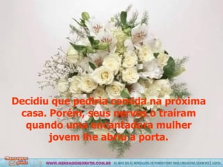 Decidiu que pediria comida na próxima casa. Porém, seus nervos o traíram quando uma encantadora mulher jovem lhe abriu a porta. 
