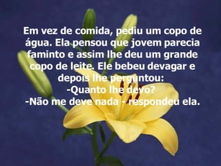 Em vez de comida, pediu um copo de água. Ela pensou que jovem parecia faminto e assim lhe deu um grande copo de leite. Ele bebeu devagar e depois lhe perguntou:  -Quanto lhe devo?  -Não me deve nada - respondeu ela. 