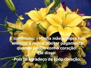 E continuou: - Minha mãe sempre nos ensinou a nunca aceitar pagamento quando se doa com o coração.  Ele disse:  -Pois te agradeço de todo coração.   