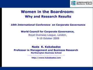   Nada  K. Kakabadse Professor in Management and Business Research  Northampton Business School [email_address] http://www.kakabadse.com Women in the Boardroom :  Why and Research Results 10th International Conference   on Corporate Governance World Council for Corporate Governance,   Royal Overseas League, London,  9-10 October 2009 