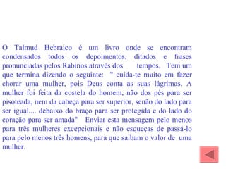O Talmud Hebraico é um livro onde se encontram condensados todos os depoimentos, ditados e frases pronunciadas pelos Rabinos através dos  tempos.  Tem um que termina dizendo o seguinte:  " cuida-te muito em fazer chorar uma mulher, pois Deus conta as suas lágrimas. A mulher foi feita da costela do homem, não dos pés para ser pisoteada, nem da cabeça para ser superior, senão do lado para ser igual.... debaixo do braço para ser protegida e do lado do coração para ser amada"  Enviar esta mensagem pelo menos para três mulheres excepcionais e não esqueças de passá-lo para pelo menos três homens, para que saibam o valor de  uma mulher. 