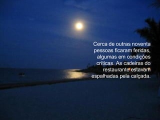 Cerca de outras noventa pessoas ficaram feridas, algumas em condições críticas. As cadeiras do restaurante estavam espalhadas pela calçada. 