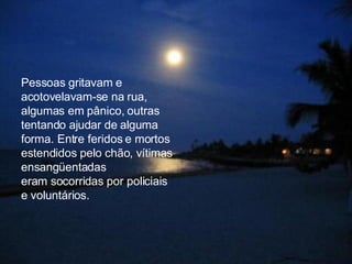 Pessoas gritavam e  acotovelavam-se na rua, algumas em pânico, outras tentando ajudar de alguma  forma. Entre feridos e mortos estendidos pelo chão, vítimas ensangüentadas  eram socorridas por policiais e voluntários.  