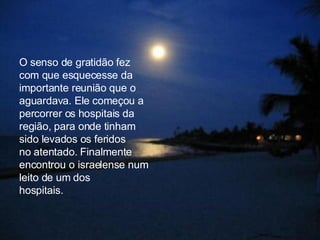 O senso de gratidão fez  com que esquecesse da importante reunião que o aguardava. Ele começou a  percorrer os hospitais da região, para onde tinham sido levados os feridos  no atentado. Finalmente encontrou o israelense num leito de um dos  hospitais.  