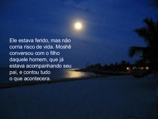 Ele estava ferido, mas não corria risco de vida. Moshê conversou com o filho daquele homem, que já estava acompanhando seu pai, e contou tudo  o que acontecera.  
