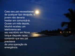 Caso seu pai necessitasse de qualquer tipo de ajuda, o jovem não deveria  hesitar em comunicá-lo. Quase um mês depois, Moshê recebeu um telefonema em  seu escritório em Nova Iorque daquele rapaz, contando que seu pai precisava  de uma operação de emergência.  