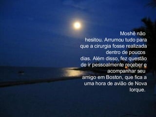 Moshê não  hesitou. Arrumou tudo para que a cirurgia fosse realizada dentro de poucos  dias. Além disso, fez questão de ir pessoalmente receber e acompanhar seu  amigo em Boston, que fica a uma hora de avião de Nova Iorque.  