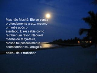 Mas não Moshê. Ele se sentia profundamente grato, mesmo um mês após o  atentado. E ele sabia como retribuir um favor. Naquela manhã de terça-feira,  Moshê foi pessoalmente acompanhar seu amigo e deixou de ir trabalhar.   