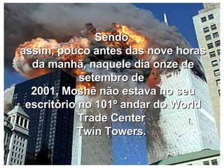 Sendo  assim, pouco antes das nove horas da manhã, naquele dia onze de setembro de  2001, Moshê não estava no seu escritório no 101º andar do World Trade Center  Twin Towers.  