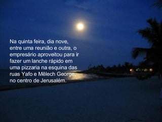 Na quinta feira, dia nove, entre uma reunião e outra, o empresário aproveitou para ir fazer um lanche rápido em  uma pizzaria na esquina das ruas Yafo e Mêlech George, no centro de Jerusalém.  