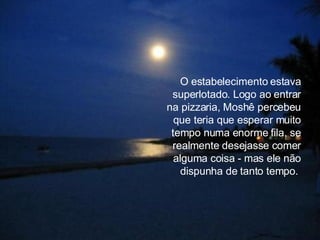 O estabelecimento estava superlotado. Logo ao entrar na pizzaria, Moshê percebeu que teria que esperar muito tempo numa enorme fila, se realmente desejasse comer alguma coisa - mas ele não dispunha de tanto tempo.  