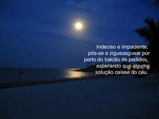 Indeciso e impaciente,  pôs-se a ziguezaguear por perto do balcão de pedidos,  esperando que alguma solução caísse do céu.  