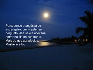 Percebendo a angústia do estrangeiro, um israelense perguntou-lhe se ele aceitaria entrar na fila na sua frente. Mais do que agradecido, Moshê aceitou.  