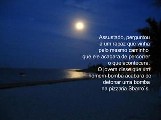 Assustado, perguntou  a um rapaz que vinha  pelo mesmo caminho  que ele acabara de percorrer  o que acontecera.  O jovem disse que um  homem-bomba acabara de detonar uma bomba  na pizzaria Sbarro`s.  