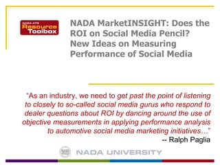 NADA MarketINSIGHT: Does the ROI on Social Media Pencil? New Ideas on Measuring Performance of Social Media “As an industry, we need toget past the point of listening to closely to so-called social media gurus who respond to dealer questions about ROI by dancing around the use of objective measurements in applying performance analysis to automotive social media marketing initiatives…” -- Ralph Paglia 