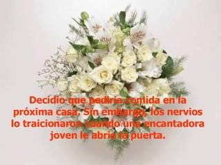 Decidio que pediria comida en la próxima casa. Sin embargo, los nervios lo traicionaron cuando una encantadora joven le abrio la puerta. 