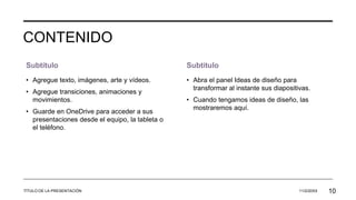 CONTENIDO
Subtítulo
• Agregue texto, imágenes, arte y vídeos.
• Agregue transiciones, animaciones y
movimientos.
• Guarde en OneDrive para acceder a sus
presentaciones desde el equipo, la tableta o
el teléfono.
Subtítulo
• Abra el panel Ideas de diseño para
transformar al instante sus diapositivas.
• Cuando tengamos ideas de diseño, las
mostraremos aquí.
TÍTULO DE LA PRESENTACIÓN 11/2/20XX 10
 