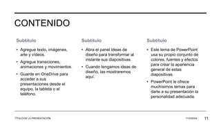 CONTENIDO
Subtítulo
• Agregue texto, imágenes,
arte y vídeos.
• Agregue transiciones,
animaciones y movimientos.
• Guarde en OneDrive para
acceder a sus
presentaciones desde el
equipo, la tableta o el
teléfono.
Subtítulo
• Abra el panel Ideas de
diseño para transformar al
instante sus diapositivas.
• Cuando tengamos ideas de
diseño, las mostraremos
aquí.
Subtítulo
• Este tema de PowerPoint
usa su propio conjunto de
colores, fuentes y efectos
para crear la apariencia
general de estas
diapositivas.
• PowerPoint le ofrece
muchísimos temas para
darle a su presentación la
personalidad adecuada.
TÍTULO DE LA PRESENTACIÓN 11/2/20XX 11
 