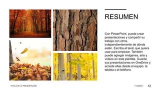 RESUMEN
Con PowerPoint, puede crear
presentaciones y compartir su
trabajo con otros,
independientemente de dónde
estén. Escriba el texto que quiera
usar para empezar. También
puede agregar imágenes, arte y
vídeos en esta plantilla. Guarde
sus presentaciones en OneDrive y
acceda ellas desde el equipo, la
tableta o el teléfono.
TÍTULO DE LA PRESENTACIÓN 11/2/20XX 12
 