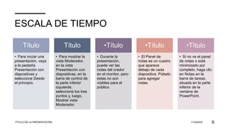 ESCALA DE TIEMPO
Título
• Para iniciar una
presentación, vaya
a la pestaña
Presentación con
diapositivas y
seleccione Desde
el principio.
Título
• Para mostrar la
vista Moderador,
en la vista
Presentación con
diapositivas, en la
barra de control de
la parte inferior
izquierda,
seleccione los tres
puntos y, luego,
Mostrar vista
Moderador.
•Título
• Durante la
presentación,
puede ver las
notas del orador
en el monitor, pero
estas no son
visibles para el
público.
•Título
• El Panel de
notas es un cuadro
que aparece
debajo de cada
diapositiva. Púlselo
para agregar
notas.
•Título
• Si no ve el panel
de notas o está
minimizado por
completo, haga clic
en Notas en la
barra de tareas,
situada en la parte
inferior de la
ventana de
PowerPoint.
TÍTULO DE LA PRESENTACIÓN 11/2/20XX 9
 