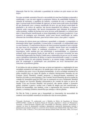 2
disposição final do lixo, reduzindo a quantidade de resíduos em pelo menos em dois
terços.
Em uma sociedade sustentável haverá a necessidade de uma base biológica restaurada e
estabilizada, o uso da terra seguirá os princípios básicos da estabilidade biológica (a
retenção de nutrientes, o equilíbrio de carbono, a proteção do solo, a conservação da
água e a preservação da diversidade de espécies), as áreas rurais terão maior diversidade
do que atualmente com o manejo equilibrado da terra, em que haverá rotatividade de
plantações e de cultivo de espécies, não haverá desperdício de colheitas, os bosques
tropicais serão conservados, não haverá desmatamento para obtenção de madeira e
outros produtos, milhões de hectares de novas árvores serão plantados, os esforços para
deter a desertificação transformarão as áreas degradadas em terrenos produtivos, o uso
exaustivo de pastagens será eliminado, assim como haverá modificação na cadeia
alimentar das sociedades afluentes, para incluir menos carne e mais grãos e vegetais.
Os sistemas de valores atuais que enfatizam a quantidade, a expansão, a competição e a
dominação darão lugar à qualidade, à conservação, à cooperação e à solidariedade entre
os seres humanos. A característica decisiva de uma economia sustentável será a rejeição
da cega busca de crescimento econômico, o produto interno bruto será reconhecido
como um indicador falido, as mudanças econômicas e sociais, tanto quanto as
tecnológicas, serão medidas por sua contribuição à sustentabilidade, os orçamentos
militares serão uma pequena fração do que são hoje, os governos investirão em uma
fortalecida Organização das Nações Unidas para a manutenção da paz em vez de manter
caras e poluidoras instituições de defesa, as nações descentralizarão o poder e a tomada
de decisões dentro de suas próprias fronteiras e, ao mesmo tempo, estabelecerão um
grau de cooperação e coordenação sem precedentes em nível internacional para
solucionar os problemas globais.
É em defesa da vida no planeta Terra que se torna um imperativo a implantação de uma
sociedade sustentável em cada país e no mundo para evitar que seja colocada em xeque
a existência dos seres vivos e da própria humanidade. A nova sociedade sustentável na
esfera mundial deve ser capaz de regular as relações internacionais baseadas em um
Contrato Social Planetário visando promover o desenvolvimento sustentável em
benefício de todos os seres humanos. Este Contrato Social Planetário deveria resultar da
vontade da Assembleia geral da ONU que se constituiria no novo Parlamento Mundial
que elegeria um Governo Mundial representativo da vontade de todos os povos do
mundo. Com um Governo Mundial, será possível, não apenas ordenar a economia
global, combater a guerra e acabar com o banho de sangue que tem caracterizado a
história da humanidade, mas também, evitar o esgotamento dos recursos naturais do
planeta e a mudança climática catastrófica que ameaça a vida no planeta.
No Dia da Terra, é preciso que a humanidade se conscientize da necessidade de
construir uma sociedade sustentável em defesa da vida em nosso planeta.
*Fernando Alcoforado, 79, condecorado com a Medalha do Mérito da Engenharia do Sistema
CONFEA/CREA, membro da Academia Baiana de Educação, engenheiro e doutor em Planejamento
Territorial e Desenvolvimento Regional pela Universidade de Barcelona, professor universitário e
consultor nas áreas de planejamento estratégico, planejamento empresarial, planejamento regional e
planejamento de sistemas energéticos, é autor dos livros Globalização (Editora Nobel, São Paulo, 1997),
De Collor a FHC- O Brasil e a Nova (Des)ordem Mundial (Editora Nobel, São Paulo, 1998), Um Projeto
 