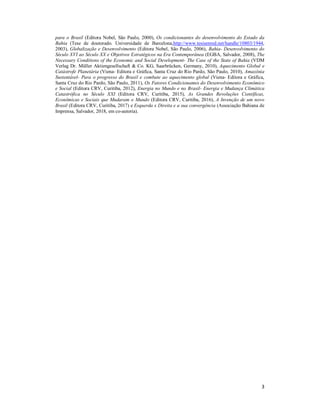 3
para o Brasil (Editora Nobel, São Paulo, 2000), Os condicionantes do desenvolvimento do Estado da
Bahia (Tese de doutorado. Universidade de Barcelona,http://www.tesisenred.net/handle/10803/1944,
2003), Globalização e Desenvolvimento (Editora Nobel, São Paulo, 2006), Bahia- Desenvolvimento do
Século XVI ao Século XX e Objetivos Estratégicos na Era Contemporânea (EGBA, Salvador, 2008), The
Necessary Conditions of the Economic and Social Development- The Case of the State of Bahia (VDM
Verlag Dr. Müller Aktiengesellschaft & Co. KG, Saarbrücken, Germany, 2010), Aquecimento Global e
Catástrofe Planetária (Viena- Editora e Gráfica, Santa Cruz do Rio Pardo, São Paulo, 2010), Amazônia
Sustentável- Para o progresso do Brasil e combate ao aquecimento global (Viena- Editora e Gráfica,
Santa Cruz do Rio Pardo, São Paulo, 2011), Os Fatores Condicionantes do Desenvolvimento Econômico
e Social (Editora CRV, Curitiba, 2012), Energia no Mundo e no Brasil- Energia e Mudança Climática
Catastrófica no Século XXI (Editora CRV, Curitiba, 2015), As Grandes Revoluções Científicas,
Econômicas e Sociais que Mudaram o Mundo (Editora CRV, Curitiba, 2016), A Invenção de um novo
Brasil (Editora CRV, Curitiba, 2017) e Esquerda x Direita e a sua convergência (Associação Bahiana de
Imprensa, Salvador, 2018, em co-autoria).
 