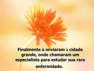 Finalmente a enviaram  à  cidade grande, onde chamaram um especialista para estudar sua rara enfermidade.   
