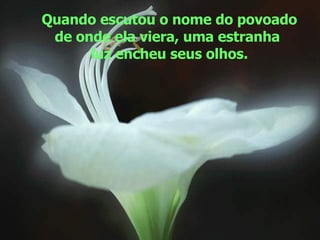 Quando escutou o nome do povoado de onde ela viera, uma estranha  luz encheu seus olhos. 