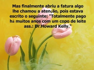 Mas finalmente abriu a fatura algo lhe chamou a aten ç ão, pois estava escrito o seguinte: "Totalmente pago h á  muitos anos com um copo de leite ass.: Dr.Howard Kelly." 