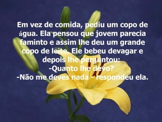 Em vez de comida, pediu um copo de  á gua. Ela pensou que jovem parecia faminto e assim lhe deu um grande copo de leite. Ele bebeu devagar e depois lhe perguntou:  -Quanto lhe devo?  -Não me deves nada - respondeu ela. 