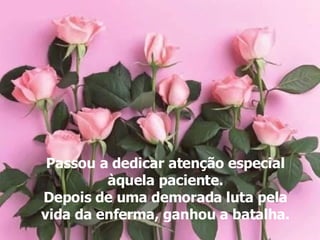 Passou a dedicar atenção especial àquela paciente. Depois de uma demorada luta pela vida da enferma, ganhou a batalha. 