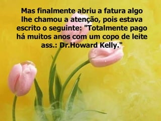 Mas finalmente abriu a fatura algo lhe chamou a atenção, pois estava escrito o seguinte: "Totalmente pago há muitos anos com um copo de leite ass.: Dr.Howard Kelly." 