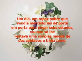 Um dia, um rapaz pobre que vendia mercadorias de porta em porta para pagar seus estudos, viu que só lhe restava uma simples moeda de dez centavos e tinha fome. 