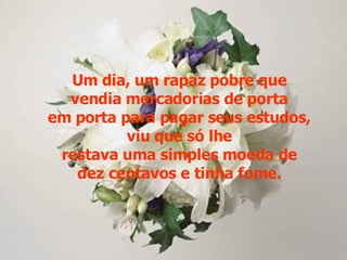 Um dia, um rapaz pobre que vendia mercadorias de porta em porta para pagar seus estudos, viu que só lhe restava uma simples moeda de dez centavos e tinha fome. 