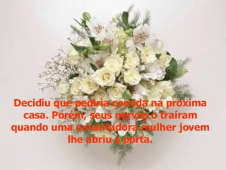 Decidiu que pediria comida na próxima casa. Porém, seus nervos o traíram quando uma encantadora mulher jovem lhe abriu a porta. 