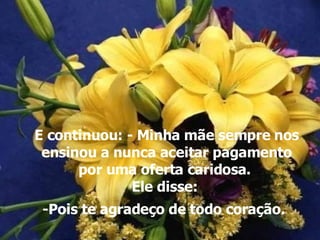 E continuou: - Minha mãe sempre nos ensinou a nunca aceitar pagamento por uma oferta caridosa.  Ele disse:  -Pois te agradeço de todo coração.   
