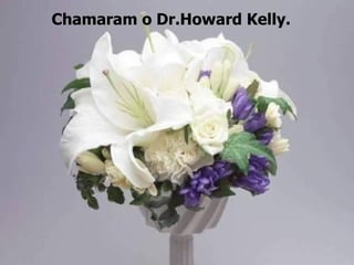 Chamaram o Dr.Howard Kelly.
 