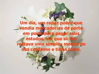 Um dia, um rapaz pobre que
 vendia mercadorias de porta
   em porta para pagar seus
    estudos, viu que só lhe
restava uma simples moeda de
  dez centavos e tinha fome.
 