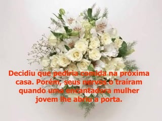 Decidiu que pediria comida na próxima
 casa. Porém, seus nervos o traíram
  quando uma encantadora mulher
       jovem lhe abriu a porta.
 