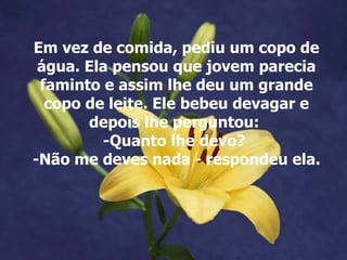 Em vez de comida, pediu um copo de
 água. Ela pensou que jovem parecia
 faminto e assim lhe deu um grande
  copo de leite. Ele bebeu devagar e
       depois lhe perguntou:
         -Quanto lhe devo?
-Não me deves nada - respondeu ela.
 