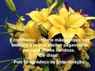 E continuou: - Minha mãe sempre nos
 ensinou a nunca aceitar pagamento
      por uma oferta caridosa.
              Ele disse:
 -Pois te agradeço de todo coração.
 