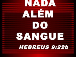 NADA
 ALÉM
  DO
SANGUE
HEBREUS 9:22b
 