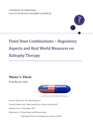 UNIVERSITY OF COPENHAGEN
FACULTY OF HEALTH AND MEDICAL SCIENCES
Fixed Dose Combinations – Regulatory
Aspects and Real World Measures on
Xultophy Therapy
Master’s Thesis
Nada Bassam Alkis
Internal Supervisor: Ole Jannik Bjerrum
External Supervisors: Mark Joseph Root, Sascha Eichendorff
Submitted on: 31 December 2017
Department of: Drug Design and Pharmacology
Copenhagen Centre for Regulatory Science (CORS)
 